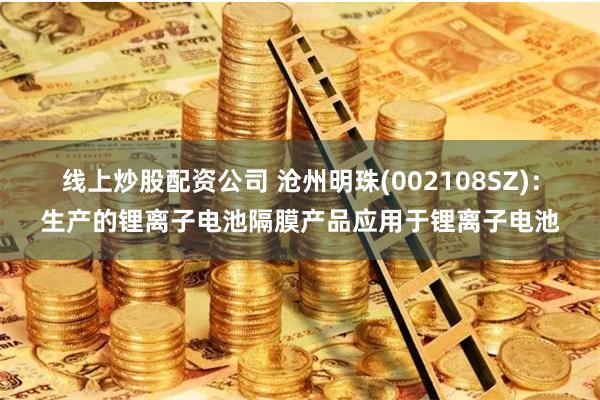 线上炒股配资公司 沧州明珠(002108SZ)：生产的锂离子电池隔膜产品应用于锂离子电池