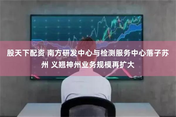 股天下配资 南方研发中心与检测服务中心落子苏州 义翘神州业务规模再扩大