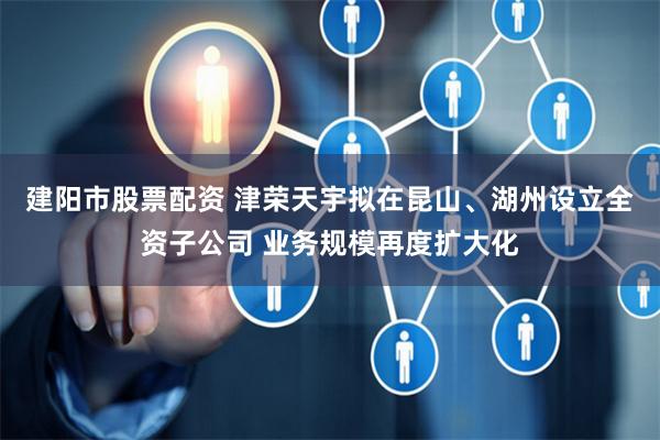 建阳市股票配资 津荣天宇拟在昆山、湖州设立全资子公司 业务规模再度扩大化