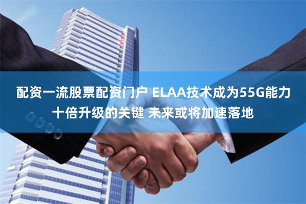 配资一流股票配资门户 ELAA技术成为55G能力十倍升级的关键 未来或将加速落地