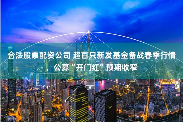 合法股票配资公司 超百只新发基金备战春季行情，公募“开门红”预期收窄