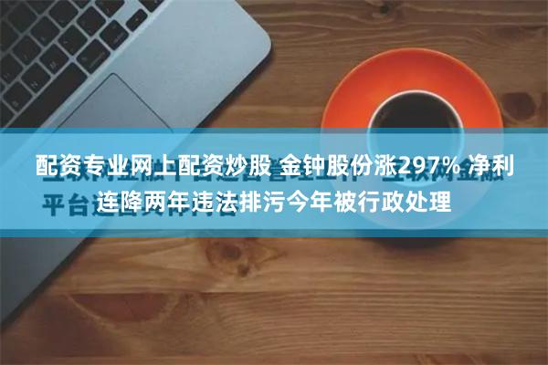 配资专业网上配资炒股 金钟股份涨297% 净利连降两年违法排污今年被行政处理