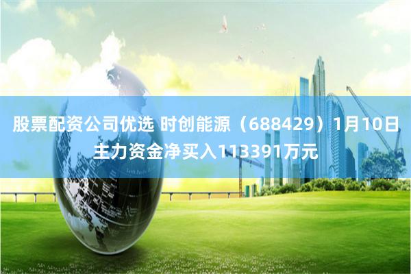 股票配资公司优选 时创能源（688429）1月10日主力资金净买入113391万元