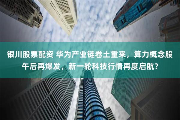 银川股票配资 华为产业链卷土重来，算力概念股午后再爆发，新一轮科技行情再度启航？