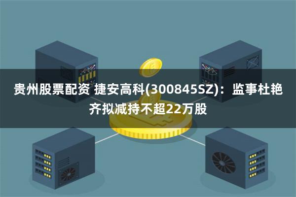 贵州股票配资 捷安高科(300845SZ)：监事杜艳齐拟减持不超22万股