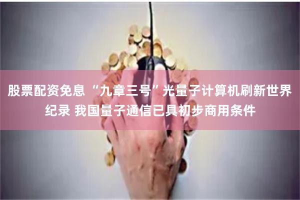 股票配资免息 “九章三号”光量子计算机刷新世界纪录 我国量子通信已具初步商用条件