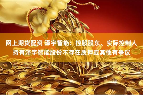 网上期货配资 泽宇智能：控股股东、实际控制人持有泽宇智能股份不存在质押或其他有争议