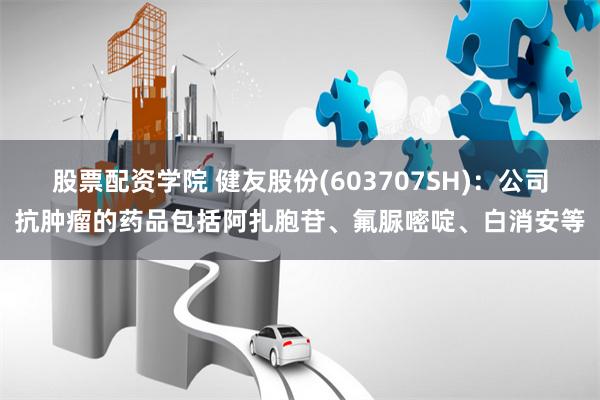 股票配资学院 健友股份(603707SH)：公司抗肿瘤的药品包括阿扎胞苷、氟脲嘧啶、白消安等