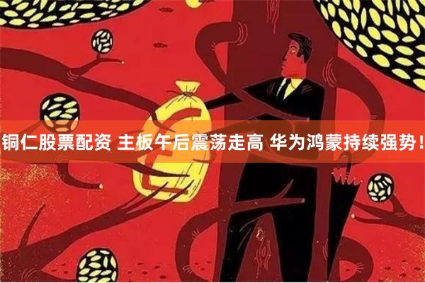 铜仁股票配资 主板午后震荡走高 华为鸿蒙持续强势！