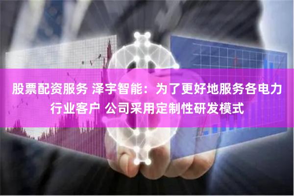 股票配资服务 泽宇智能：为了更好地服务各电力行业客户 公司采用定制性研发模式