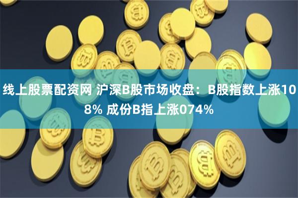 线上股票配资网 沪深B股市场收盘：B股指数上涨108% 成份B指上涨074%