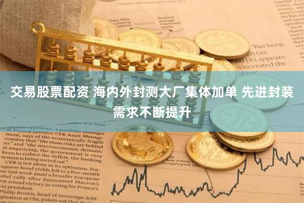 交易股票配资 海内外封测大厂集体加单 先进封装需求不断提升