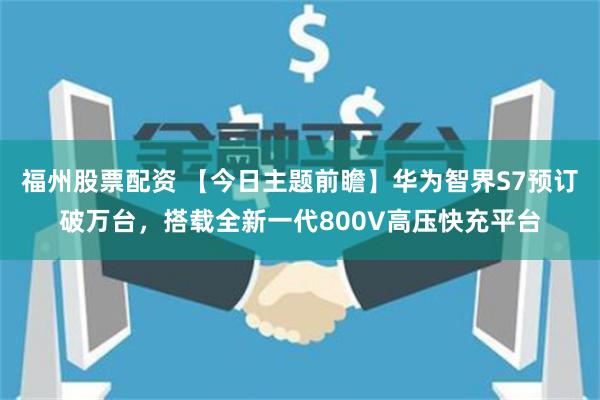 福州股票配资 【今日主题前瞻】华为智界S7预订破万台，搭载全新一代800V高压快充平台