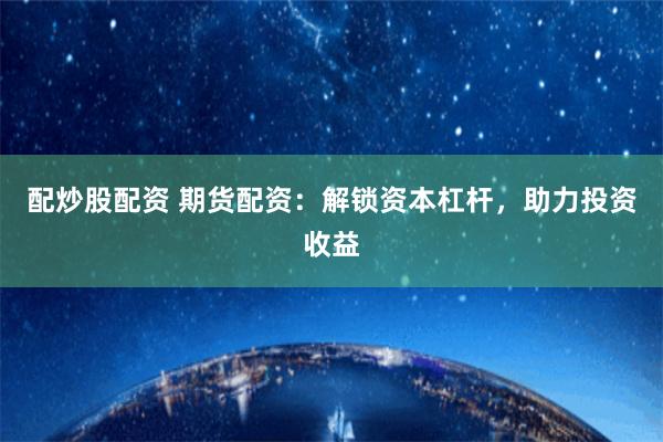 配炒股配资 期货配资：解锁资本杠杆，助力投资收益
