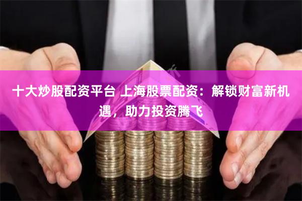 十大炒股配资平台 上海股票配资：解锁财富新机遇，助力投资腾飞