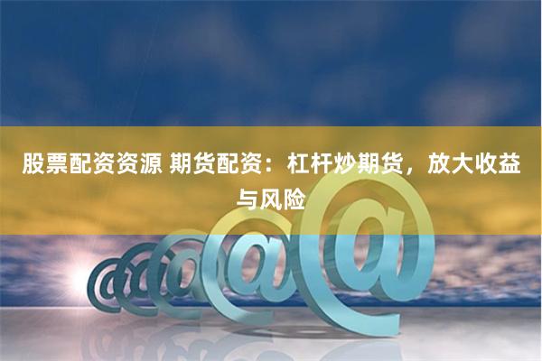 股票配资资源 期货配资：杠杆炒期货，放大收益与风险