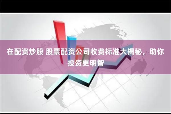 在配资炒股 股票配资公司收费标准大揭秘，助你投资更明智