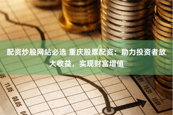 配资炒股网站必选 重庆股票配资：助力投资者放大收益，实现财富增值