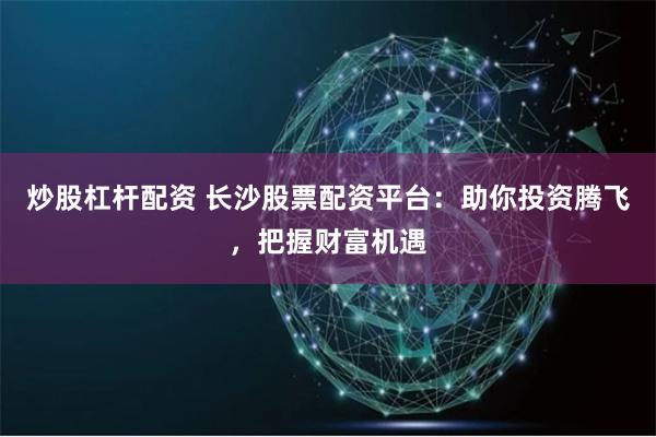 炒股杠杆配资 长沙股票配资平台：助你投资腾飞，把握财富机遇