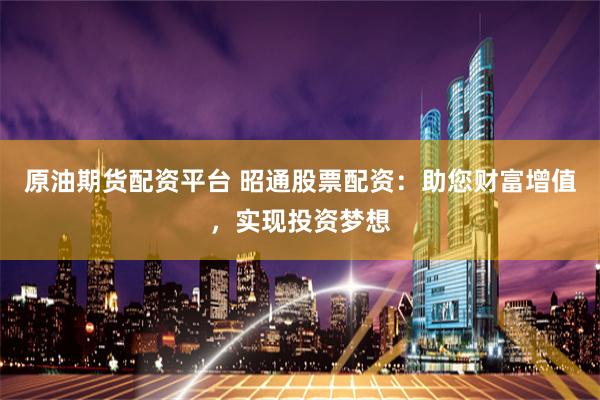 原油期货配资平台 昭通股票配资：助您财富增值，实现投资梦想