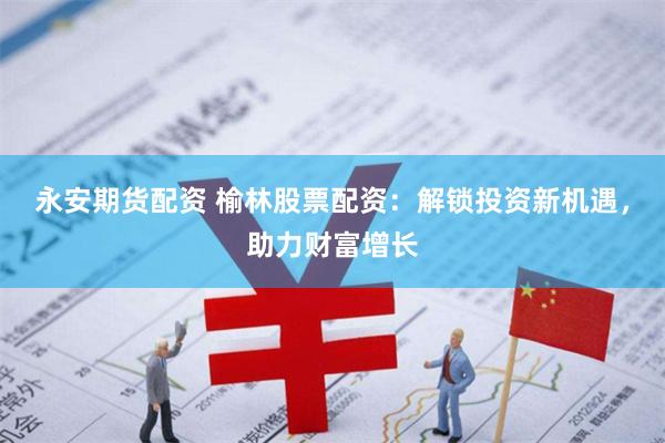 永安期货配资 榆林股票配资：解锁投资新机遇，助力财富增长
