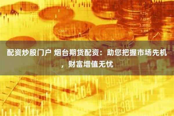 配资炒股门户 烟台期货配资：助您把握市场先机，财富增值无忧