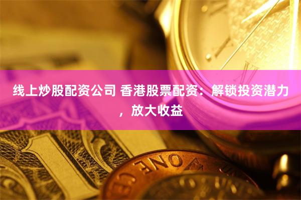 线上炒股配资公司 香港股票配资：解锁投资潜力，放大收益