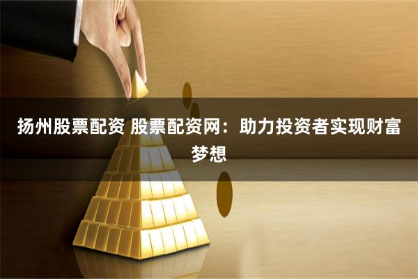 扬州股票配资 股票配资网：助力投资者实现财富梦想