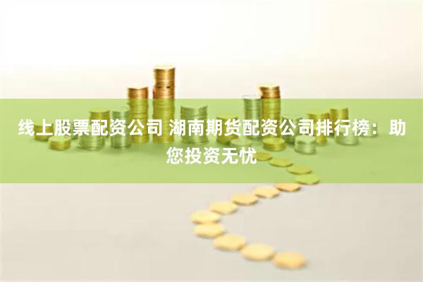 线上股票配资公司 湖南期货配资公司排行榜：助您投资无忧