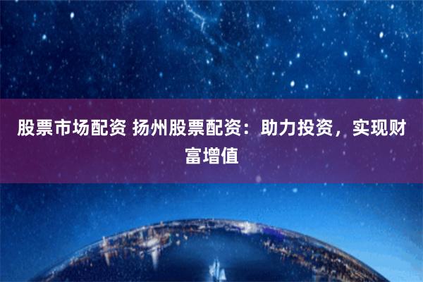 股票市场配资 扬州股票配资：助力投资，实现财富增值