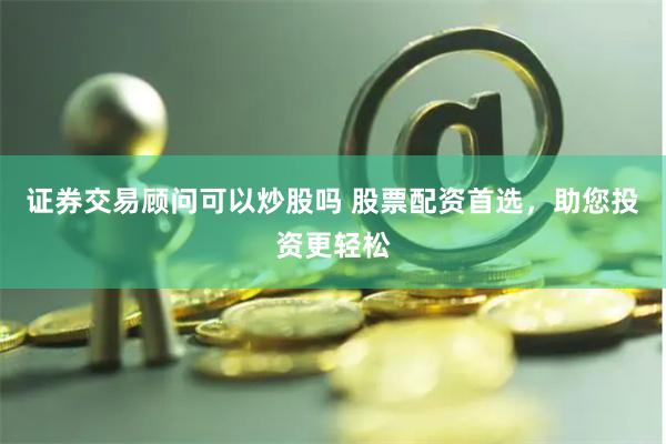 证券交易顾问可以炒股吗 股票配资首选，助您投资更轻松