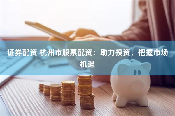 证券配资 杭州市股票配资：助力投资，把握市场机遇