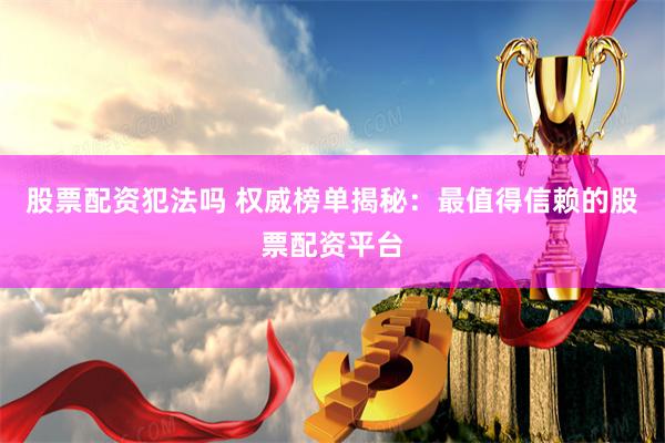 股票配资犯法吗 权威榜单揭秘：最值得信赖的股票配资平台