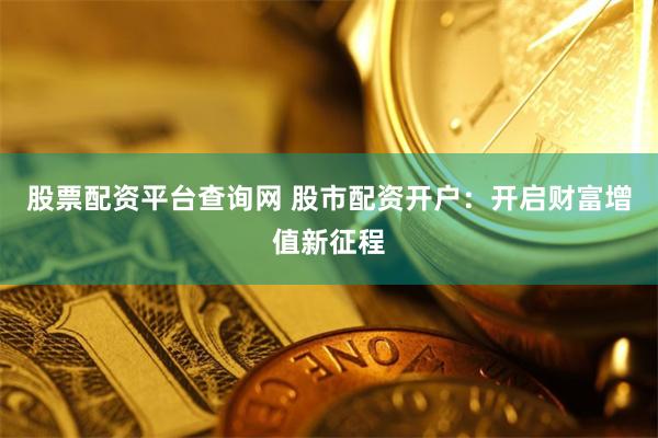 股票配资平台查询网 股市配资开户：开启财富增值新征程