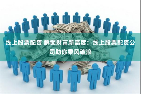 线上股票配资 解锁财富新高度：线上股票配资公司助你乘风破浪