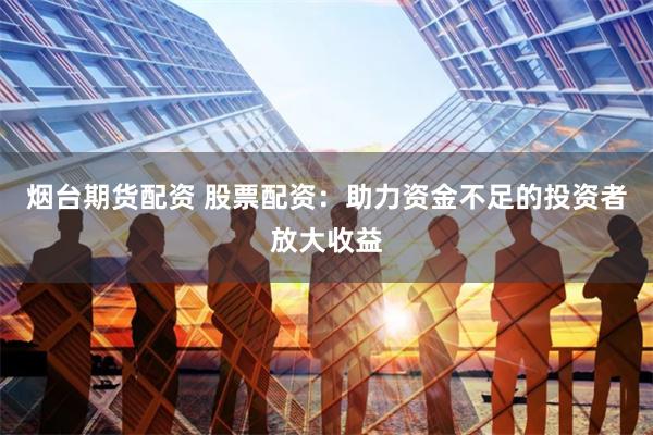 烟台期货配资 股票配资：助力资金不足的投资者放大收益