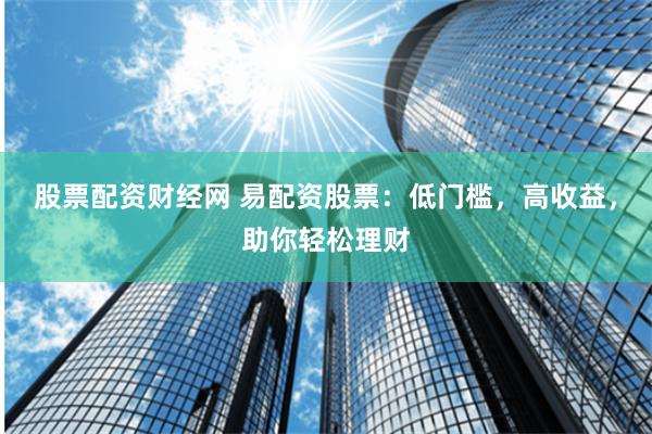 股票配资财经网 易配资股票：低门槛，高收益，助你轻松理财