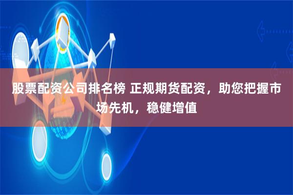 股票配资公司排名榜 正规期货配资，助您把握市场先机，稳健增值