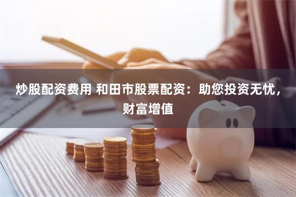 炒股配资费用 和田市股票配资：助您投资无忧，财富增值