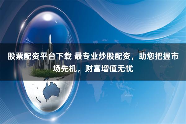 股票配资平台下载 最专业炒股配资，助您把握市场先机，财富增值无忧