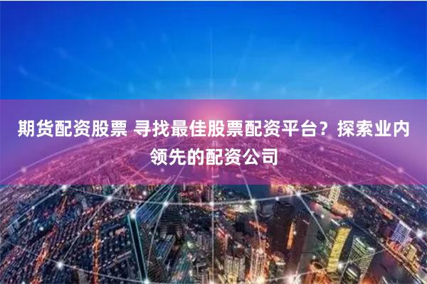 期货配资股票 寻找最佳股票配资平台？探索业内领先的配资公司
