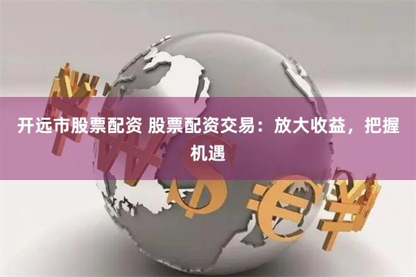 开远市股票配资 股票配资交易：放大收益，把握机遇
