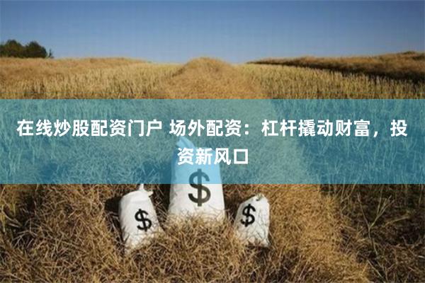 在线炒股配资门户 场外配资：杠杆撬动财富，投资新风口