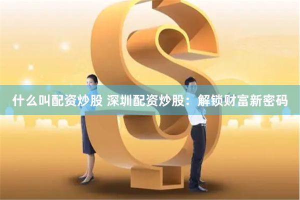 什么叫配资炒股 深圳配资炒股：解锁财富新密码