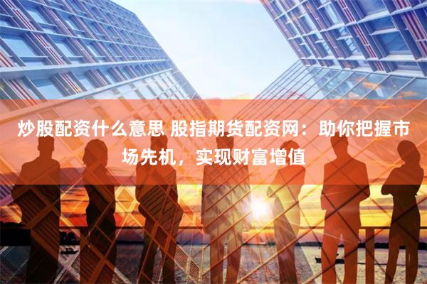 炒股配资什么意思 股指期货配资网：助你把握市场先机，实现财富增值