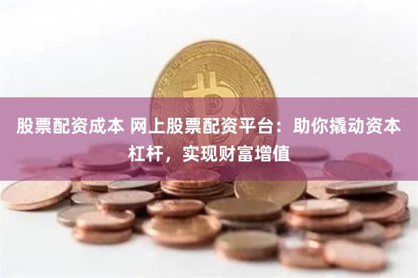股票配资成本 网上股票配资平台：助你撬动资本杠杆，实现财富增值